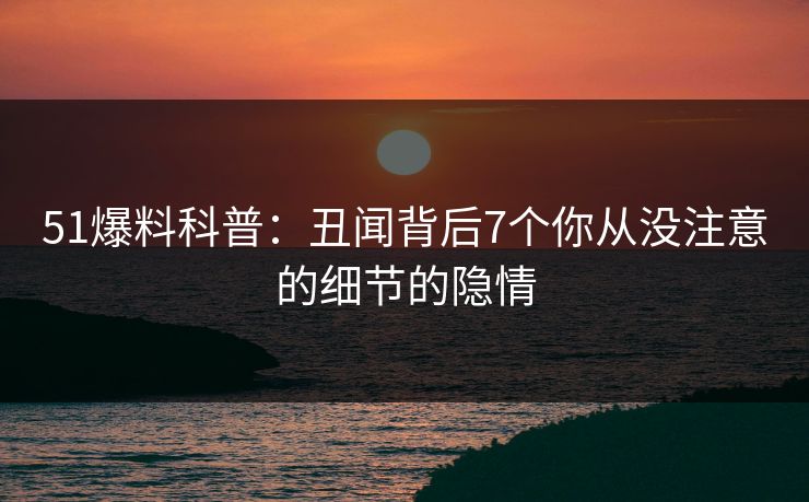 51爆料科普：丑闻背后7个你从没注意的细节的隐情