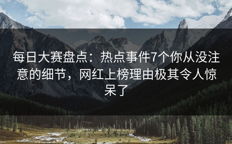 每日大赛盘点：热点事件7个你从没注意的细节，网红上榜理由极其令人惊呆了