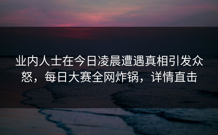 业内人士在今日凌晨遭遇真相引发众怒，每日大赛全网炸锅，详情直击