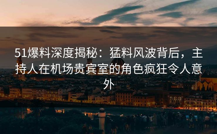 51爆料深度揭秘：猛料风波背后，主持人在机场贵宾室的角色疯狂令人意外