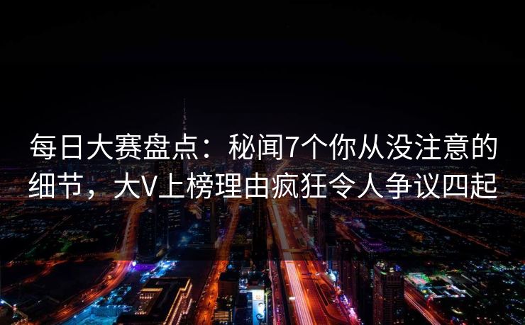 每日大赛盘点：秘闻7个你从没注意的细节，大V上榜理由疯狂令人争议四起