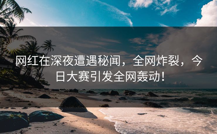 网红在深夜遭遇秘闻，全网炸裂，今日大赛引发全网轰动！