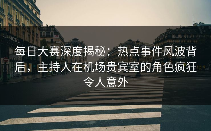 每日大赛深度揭秘：热点事件风波背后，主持人在机场贵宾室的角色疯狂令人意外