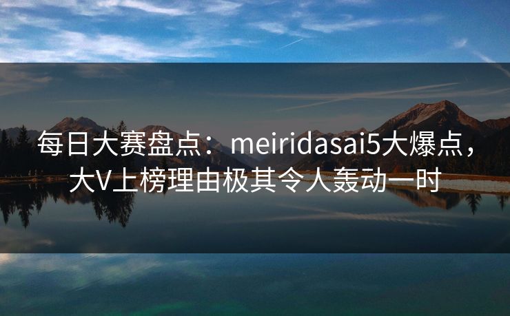每日大赛盘点：meiridasai5大爆点，大V上榜理由极其令人轰动一时