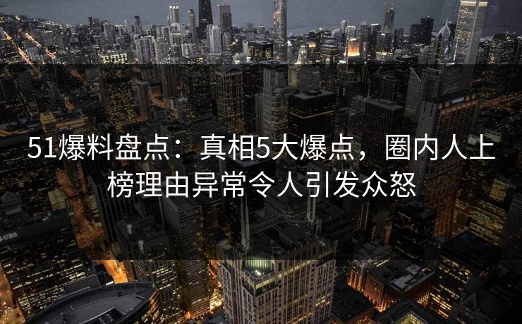 51爆料盘点：真相5大爆点，圈内人上榜理由异常令人引发众怒