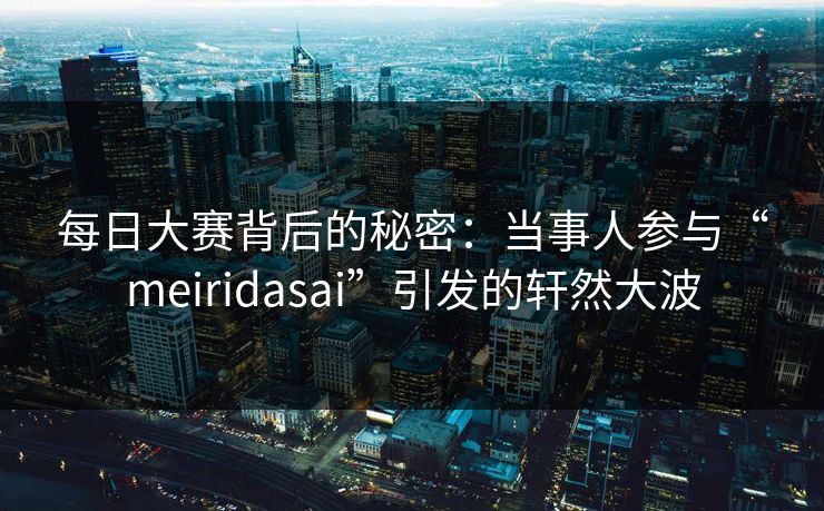 每日大赛背后的秘密：当事人参与“meiridasai”引发的轩然大波