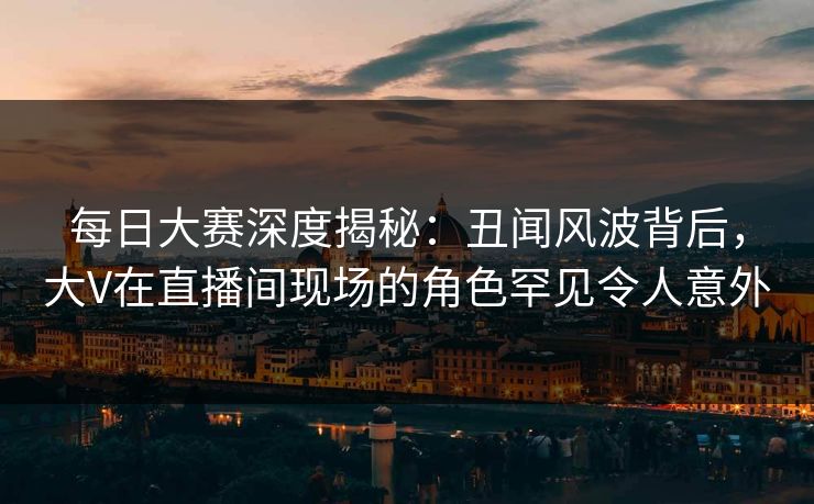 每日大赛深度揭秘：丑闻风波背后，大V在直播间现场的角色罕见令人意外