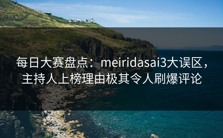 每日大赛盘点：meiridasai3大误区，主持人上榜理由极其令人刷爆评论