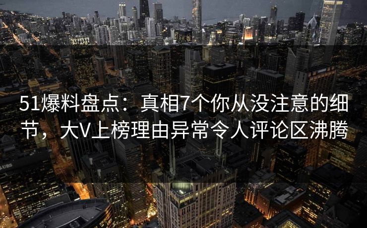 51爆料盘点：真相7个你从没注意的细节，大V上榜理由异常令人评论区沸腾