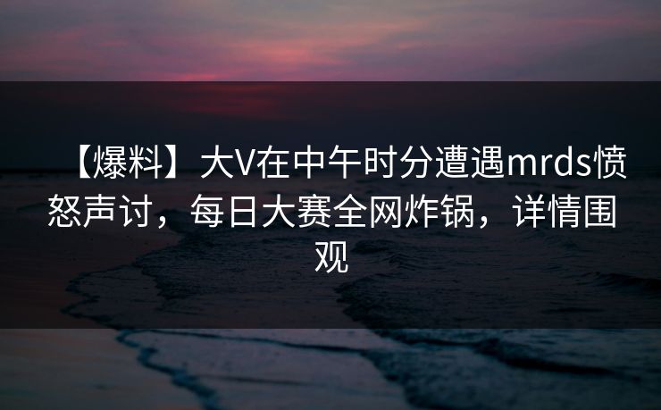 【爆料】大V在中午时分遭遇mrds愤怒声讨，每日大赛全网炸锅，详情围观