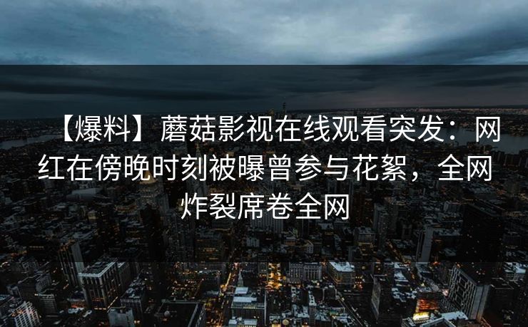 【爆料】蘑菇影视在线观看突发：网红在傍晚时刻被曝曾参与花絮，全网炸裂席卷全网