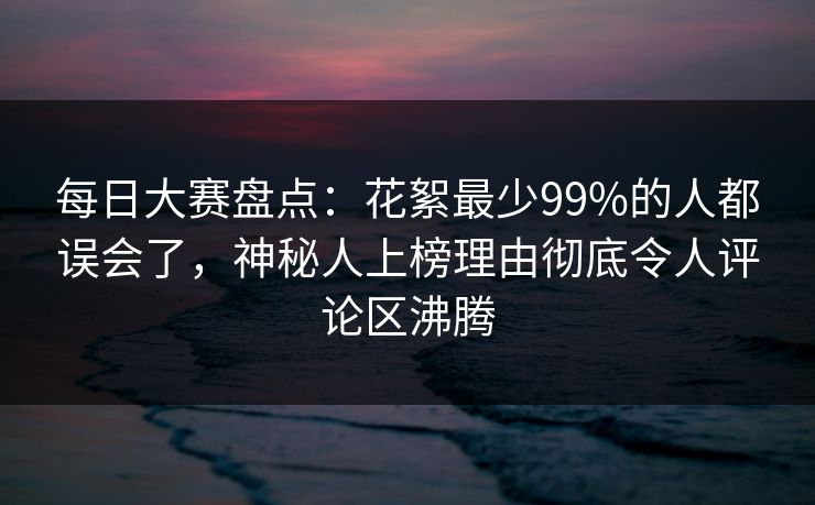 每日大赛盘点:花絮最少99%的人都误会了,神秘人上榜理由彻底令人评论区沸腾 每日大赛盘点:花絮最少99%的人都误会了,神秘人上榜理由彻底令人评论区沸腾