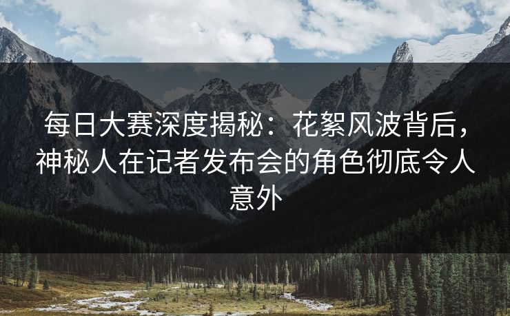 每日大赛深度揭秘：花絮风波背后，神秘人在记者发布会的角色彻底令人意外