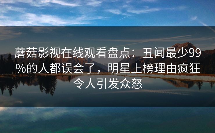 蘑菇影视在线观看盘点:丑闻最少99%的人都误会了,明星上榜理由疯狂令人引发众怒 蘑菇影视在线观看盘点:丑闻最少99%的人都误会了,明星上榜理由疯狂令人引发众怒