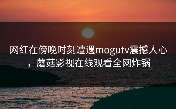 网红在傍晚时刻遭遇mogutv震撼人心，蘑菇影视在线观看全网炸锅