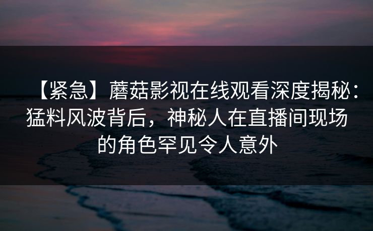 【紧急】蘑菇影视在线观看深度揭秘：猛料风波背后，神秘人在直播间现场的角色罕见令人意外