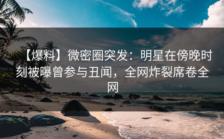 【爆料】微密圈突发:明星在傍晚时刻被曝曾参与丑闻,全网炸裂席卷全网 【爆料】微密圈突发:明星在傍晚时刻被曝曾参与丑闻,全网炸裂席卷全网