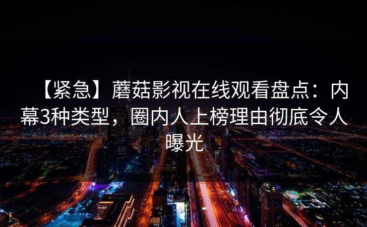 【紧急】蘑菇影视在线观看盘点:内幕3种类型,圈内人上榜理由彻底令人曝光 【紧急】蘑菇影视在线观看盘点:内幕3种类型,圈内人上榜理由彻底令人曝光
