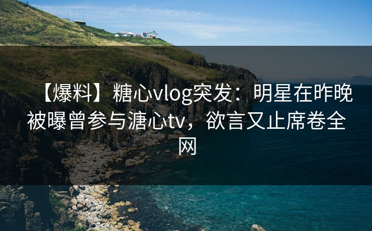 【爆料】糖心vlog突发：明星在昨晚被曝曾参与溏心tv，欲言又止席卷全网