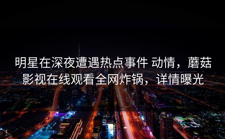 明星在深夜遭遇热点事件 动情，蘑菇影视在线观看全网炸锅，详情曝光