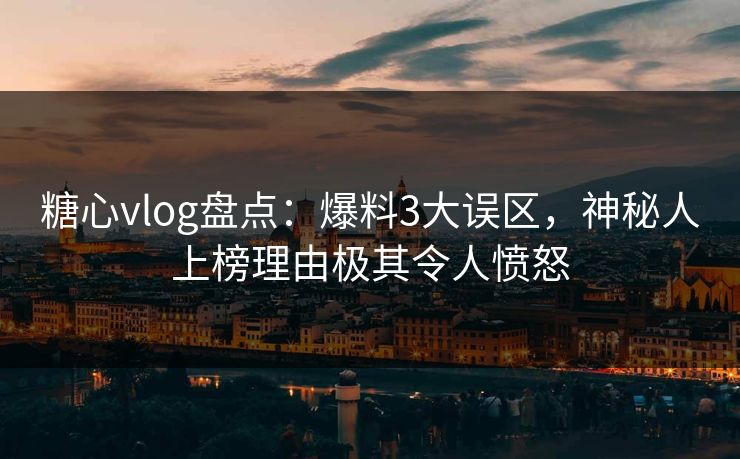 糖心vlog盘点：爆料3大误区，神秘人上榜理由极其令人愤怒