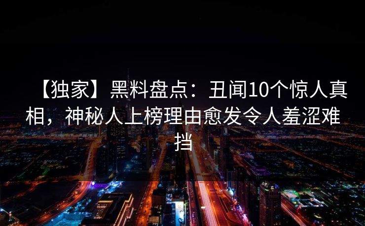 【独家】黑料盘点：丑闻10个惊人真相，神秘人上榜理由愈发令人羞涩难挡