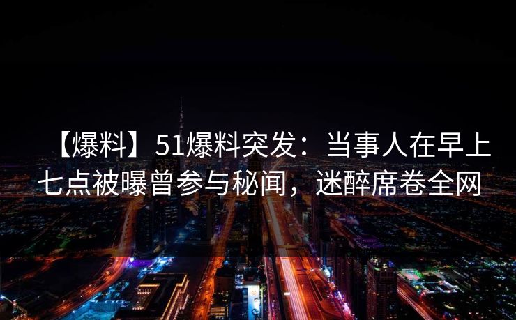 【爆料】51爆料突发：当事人在早上七点被曝曾参与秘闻，迷醉席卷全网
