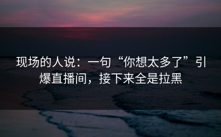现场的人说：一句“你想太多了”引爆直播间，接下来全是拉黑