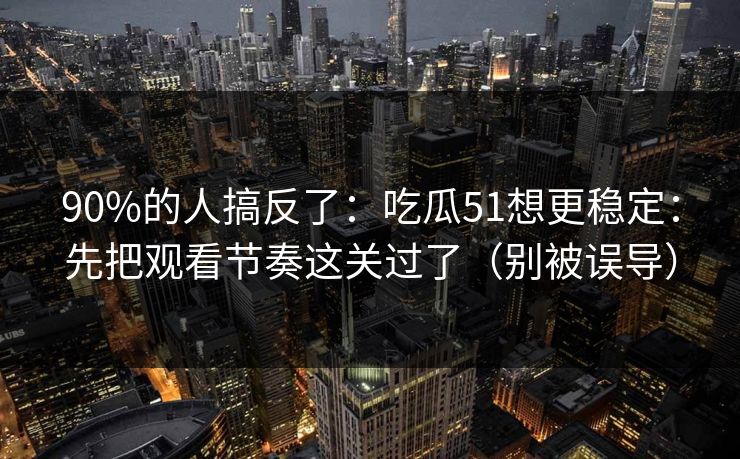 90%的人搞反了：吃瓜51想更稳定：先把观看节奏这关过了（别被误导）