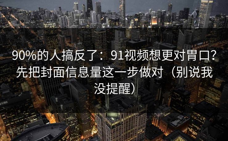 90%的人搞反了：91视频想更对胃口？先把封面信息量这一步做对（别说我没提醒）