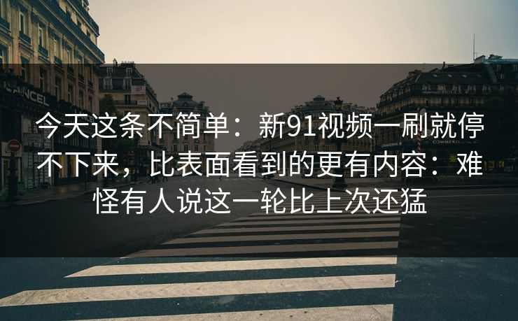 今天这条不简单:新91视频一刷就停不下来,比表面看到的更有内容:难怪有人说这一轮比上次还猛 今天这条不简单:新91视频一刷就停不下来,比表面看到的更有内容:难怪有人说这一轮比上次还猛