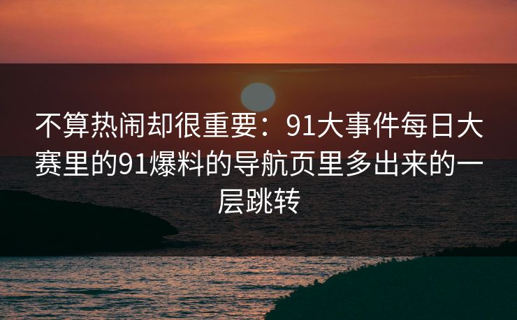 不算热闹却很重要：91大事件每日大赛里的91爆料的导航页里多出来的一层跳转