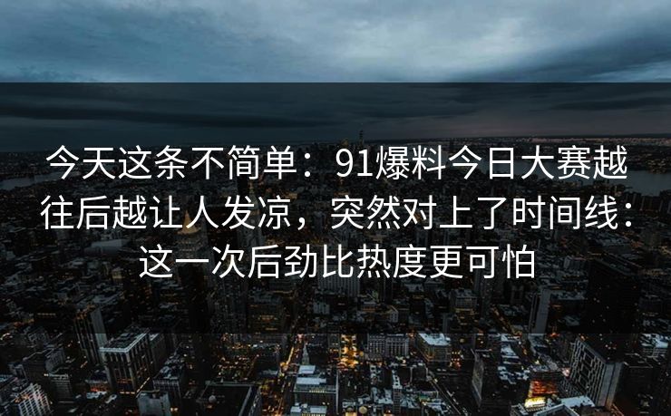 今天这条不简单:91爆料今日大赛越往后越让人发凉,突然对上了时间线:这一次后劲比热度更可怕 今天这条不简单:91爆料今日大赛越往后越让人发凉,突然对上了时间线:这一次后劲比热度更可怕